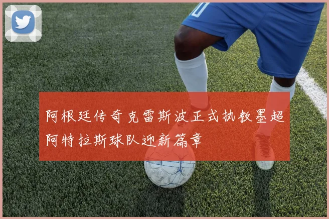 阿根廷传奇克雷斯波正式执教墨超阿特拉斯球队迎新篇章