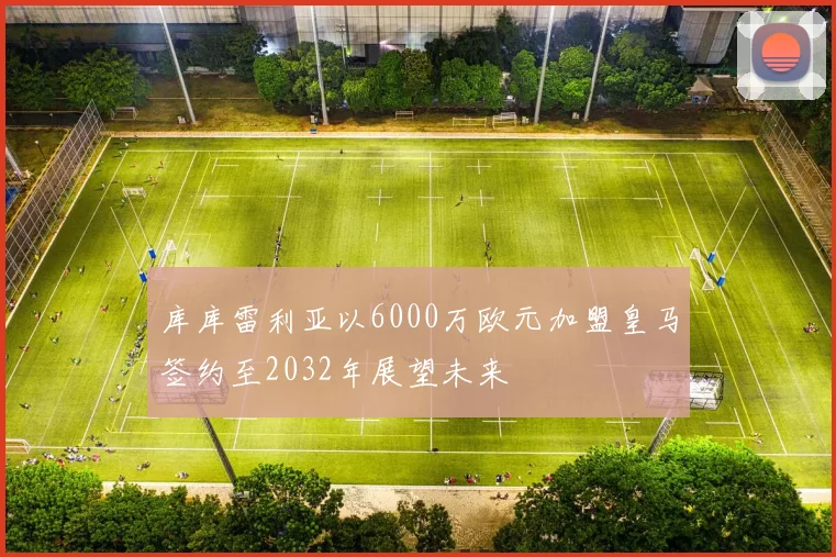 库库雷利亚以6000万欧元加盟皇马签约至2032年展望未来
