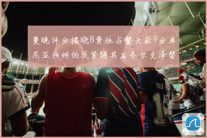 曼晚评分揭晓B费独占鳌头获9分库尼亚和姆伯莫紧随其后齐尔克泽替补仅得5分