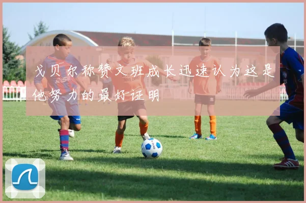 戈贝尔称赞文班成长迅速认为这是他努力的最好证明