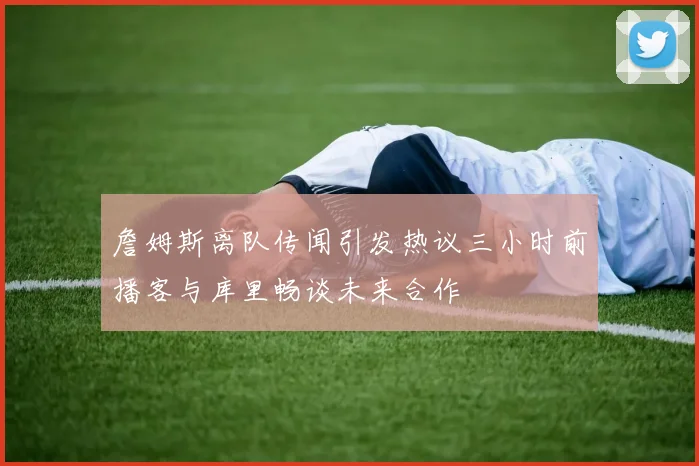 詹姆斯离队传闻引发热议三小时前播客与库里畅谈未来合作