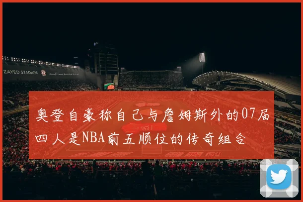 奥登自豪称自己与詹姆斯外的07届四人是NBA前五顺位的传奇组合