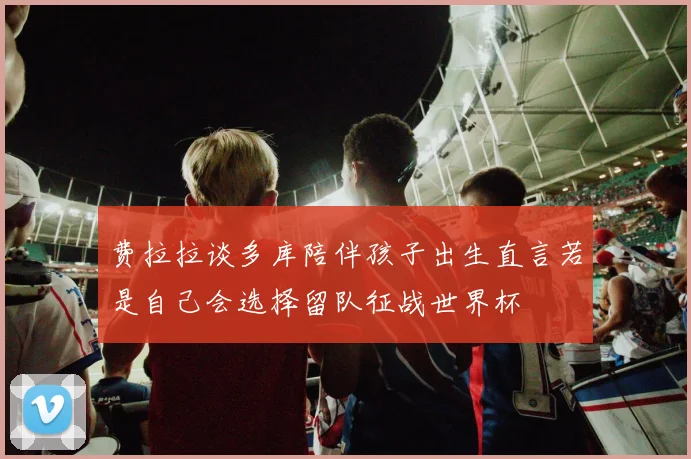 费拉拉谈多库陪伴孩子出生直言若是自己会选择留队征战世界杯