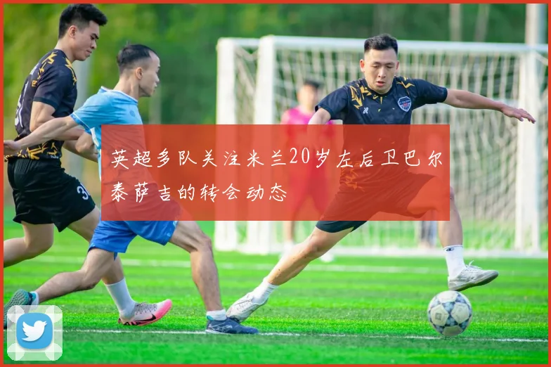 英超多队关注米兰20岁左后卫巴尔泰萨吉的转会动态