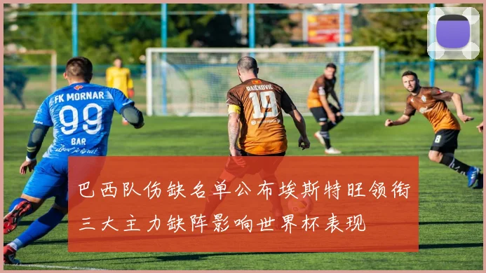 巴西队伤缺名单公布埃斯特旺领衔三大主力缺阵影响世界杯表现
