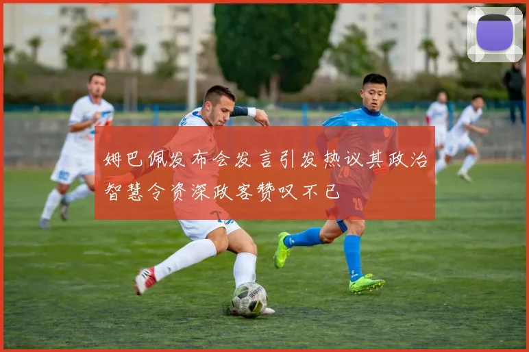 姆巴佩发布会发言引发热议其政治智慧令资深政客赞叹不已