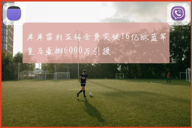 库库雷利亚转会费突破16亿欧蓝军皇马豪掷6000万引援