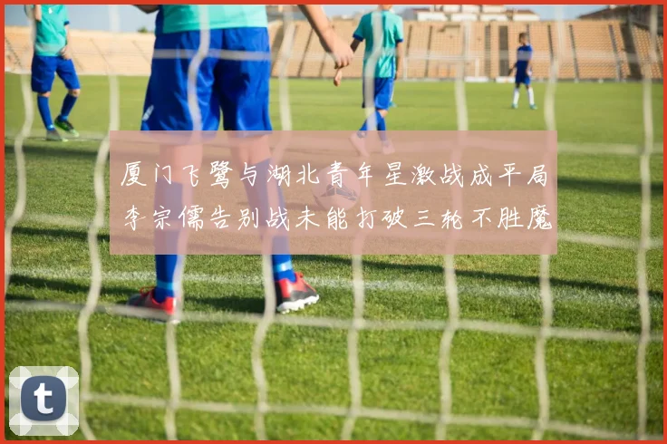 厦门飞鹭与湖北青年星激战成平局李宗儒告别战未能打破三轮不胜魔咒