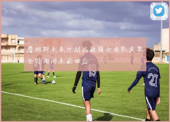 詹姆斯未来计划成谜骑士老队友聚会时询问未获回应
