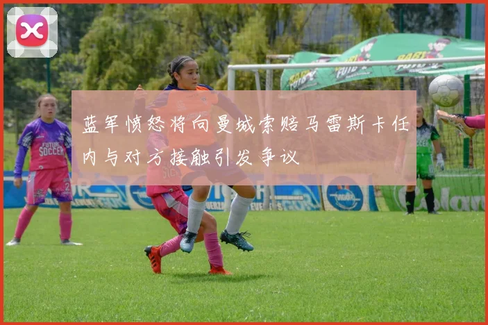 蓝军愤怒将向曼城索赔马雷斯卡任内与对方接触引发争议