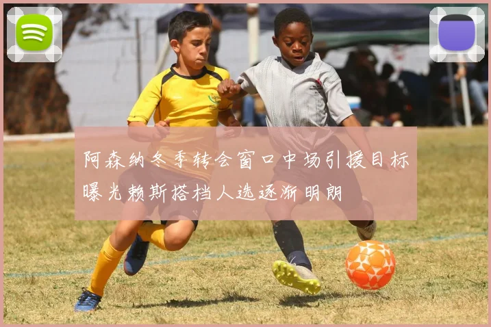 阿森纳冬季转会窗口中场引援目标曝光赖斯搭档人选逐渐明朗