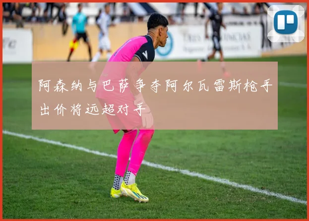 阿森纳与巴萨争夺阿尔瓦雷斯枪手出价将远超对手