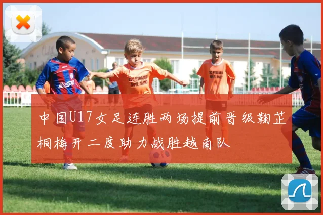 中国U17女足连胜两场提前晋级鞠芷桐梅开二度助力战胜越南队