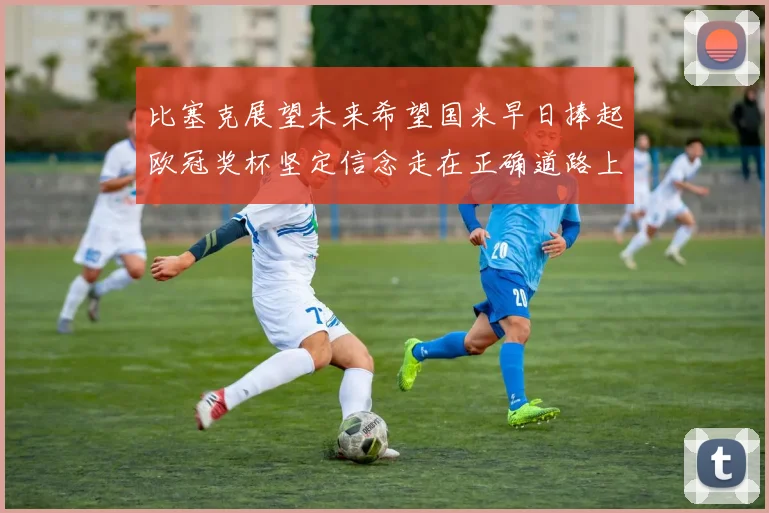 比塞克展望未来希望国米早日捧起欧冠奖杯坚定信念走在正确道路上