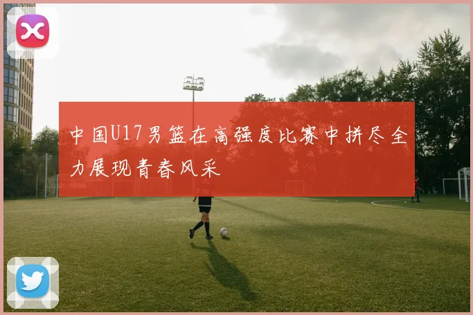 中国U17男篮在高强度比赛中拼尽全力展现青春风采